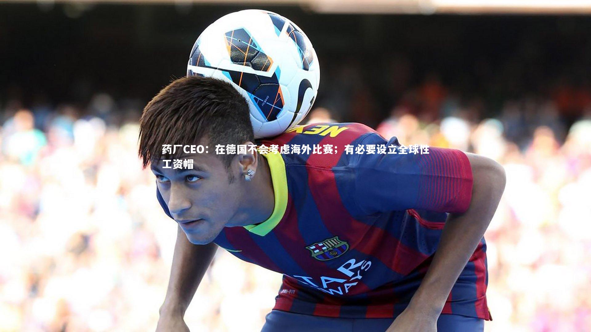 药厂CEO：在德国不会考虑海外比赛；有必要设立全球性工资帽